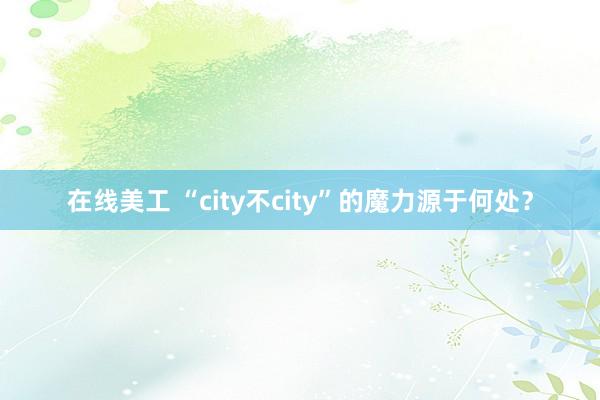 在线美工 “city不city”的魔力源于何处？