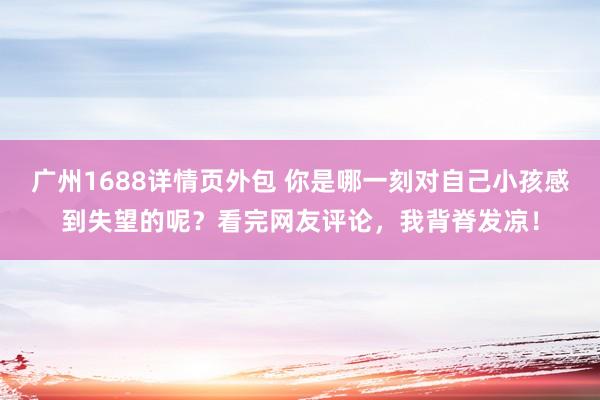 广州1688详情页外包 你是哪一刻对自己小孩感到失望的呢？看完网友评论，我背脊发凉！