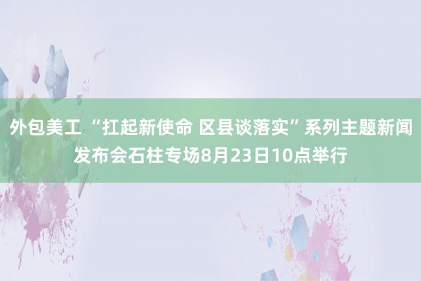 外包美工 “扛起新使命 区县谈落实”系列主题新闻发布会石柱专场8月23日10点举行