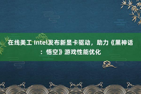 在线美工 Intel发布新显卡驱动，助力《黑神话：悟空》游戏性能优化